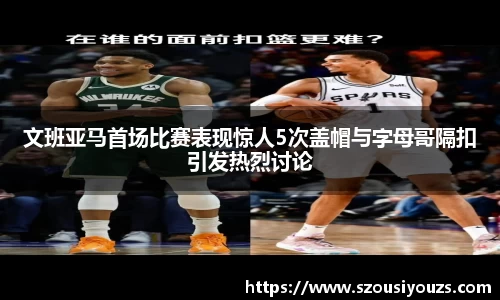 文班亚马首场比赛表现惊人5次盖帽与字母哥隔扣引发热烈讨论